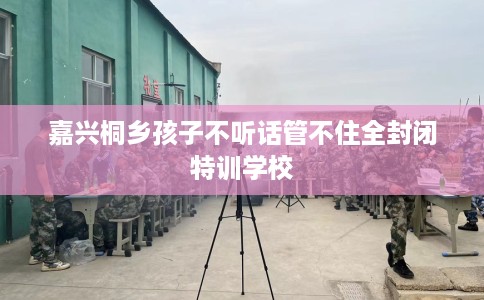 嘉兴桐乡孩子不听话管不住全封闭特训学校