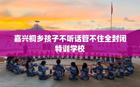 嘉兴桐乡孩子不听话管不住全封闭特训学校