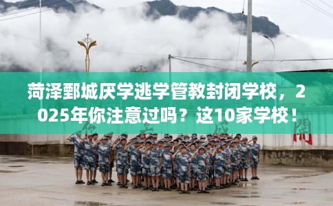 菏泽鄄城厌学逃学管教封闭学校，2025年你注意过吗？这10家学校！
