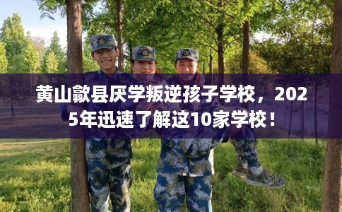 黄山歙县厌学叛逆孩子学校，2025年迅速了解这10家学校！