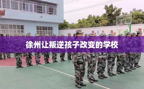 徐州让叛逆孩子改变的学校