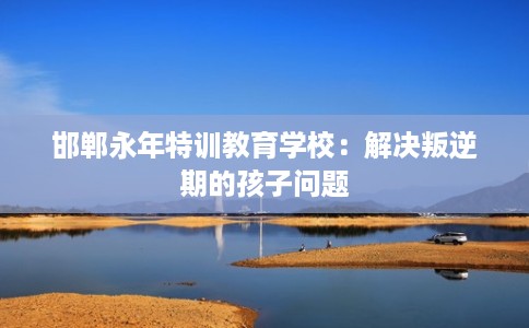 邯郸永年特训教育学校：解决叛逆期的孩子问题