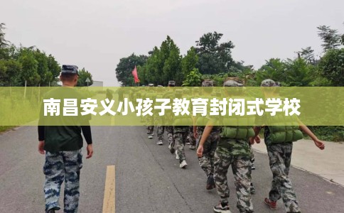 南昌安义小孩子教育封闭式学校