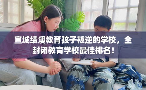 宣城绩溪教育孩子叛逆的学校，全封闭教育学校最佳排名！