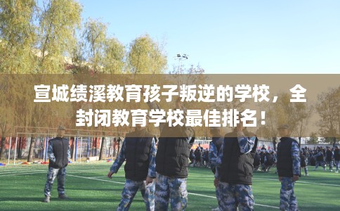 宣城绩溪教育孩子叛逆的学校，全封闭教育学校最佳排名！