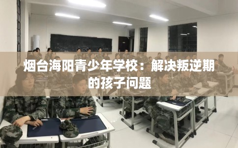 烟台海阳青少年学校：解决叛逆期的孩子问题