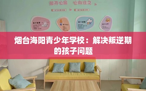 烟台海阳青少年学校：解决叛逆期的孩子问题