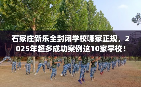 石家庄新乐全封闭学校哪家正规，2025年超多成功案例这10家学校！