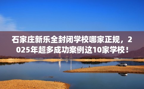 石家庄新乐全封闭学校哪家正规，2025年超多成功案例这10家学校！