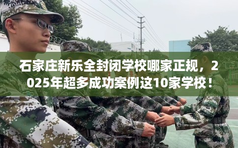 石家庄新乐全封闭学校哪家正规，2025年超多成功案例这10家学校！