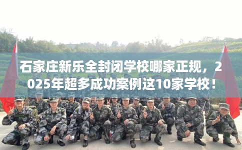 石家庄新乐全封闭学校哪家正规，2025年超多成功案例这10家学校！
