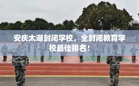 安庆太湖封闭学校，全封闭教育学校最佳排名！