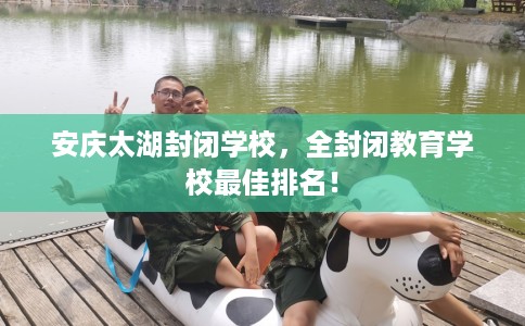 安庆太湖封闭学校，全封闭教育学校最佳排名！