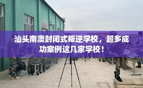汕头南澳封闭式叛逆学校，超多成功案例这几家学校！