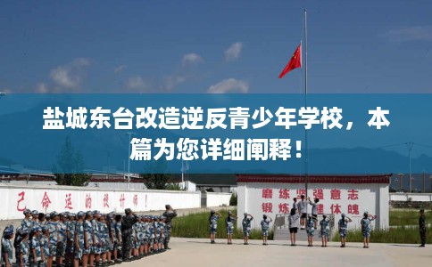 盐城东台改造逆反青少年学校，本篇为您详细阐释！