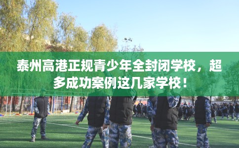 泰州高港正规青少年全封闭学校，超多成功案例这几家学校！