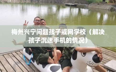 梅州兴宁问题孩子戒网学校（解决孩子沉迷手机的情况）