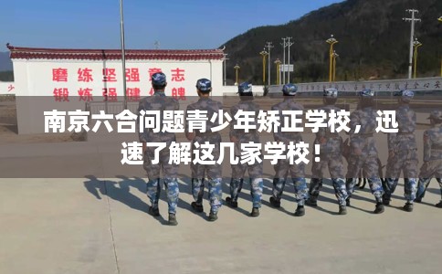 南京六合问题青少年矫正学校，迅速了解这几家学校！