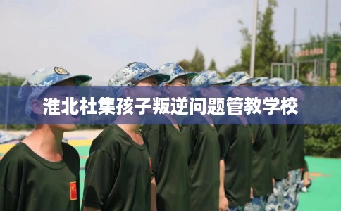 淮北杜集孩子叛逆问题管教学校