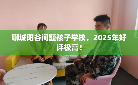 聊城阳谷问题孩子学校，2025年好评极高！