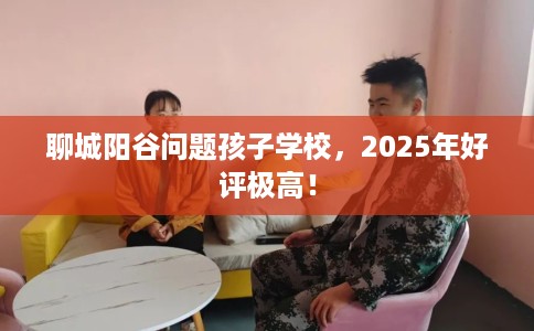 聊城阳谷问题孩子学校，2025年好评极高！
