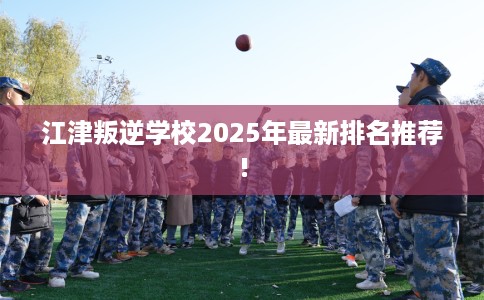 江津叛逆学校2025年最新排名推荐!
