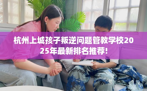杭州上城孩子叛逆问题管教学校2025年最新排名推荐!