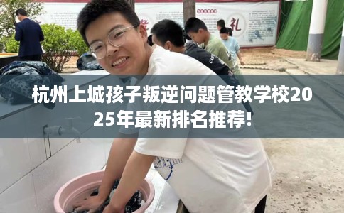 杭州上城孩子叛逆问题管教学校2025年最新排名推荐!