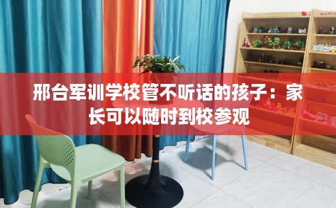 邢台军训学校管不听话的孩子：家长可以随时到校参观