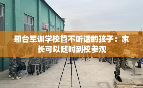 邢台军训学校管不听话的孩子：家长可以随时到校参观