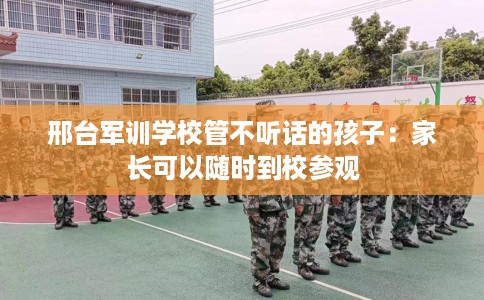 邢台军训学校管不听话的孩子：家长可以随时到校参观