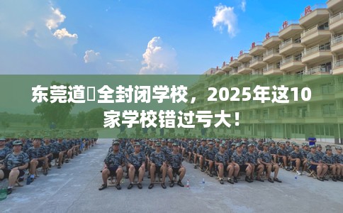 东莞道滘全封闭学校，2025年这10家学校错过亏大！