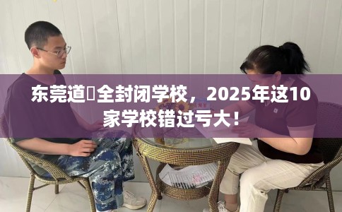 东莞道滘全封闭学校，2025年这10家学校错过亏大！