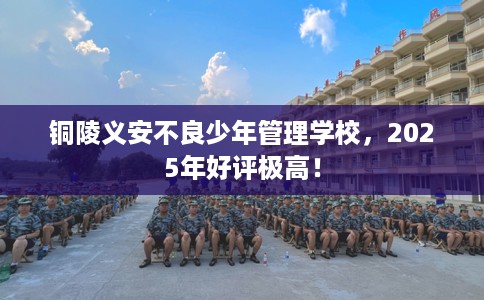 铜陵义安不良少年管理学校，2025年好评极高！