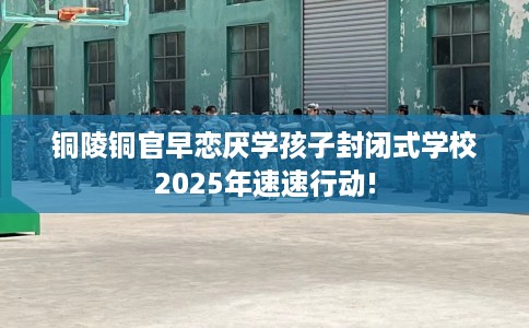 铜陵铜官早恋厌学孩子封闭式学校2025年速速行动!