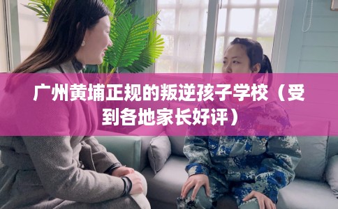 广州黄埔正规的叛逆孩子学校（受到各地家长好评）