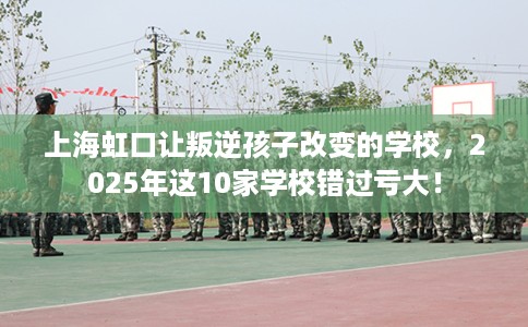 上海虹口让叛逆孩子改变的学校，2025年这10家学校错过亏大！