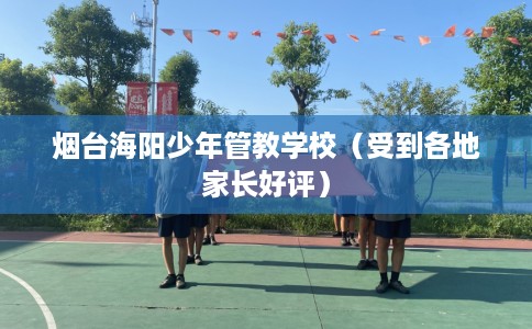烟台海阳少年管教学校（受到各地家长好评）