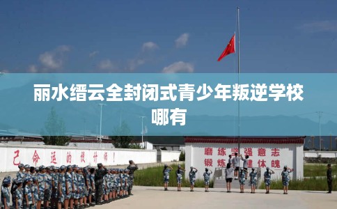 丽水缙云全封闭式青少年叛逆学校哪有