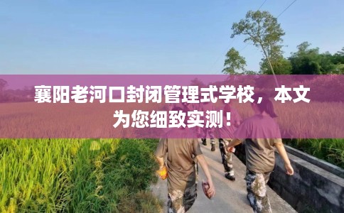 襄阳老河口封闭管理式学校，本文为您细致实测！