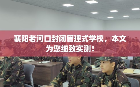 襄阳老河口封闭管理式学校，本文为您细致实测！