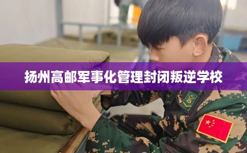 扬州高邮军事化管理封闭叛逆学校