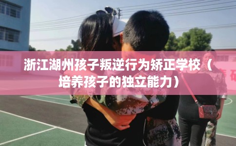 浙江湖州孩子叛逆行为矫正学校（培养孩子的独立能力）