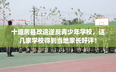 十堰房县改造逆反青少年学校，这几家学校得到当地家长好评！