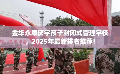 金华永康厌学孩子封闭式管理学校，2025年最新排名推荐!