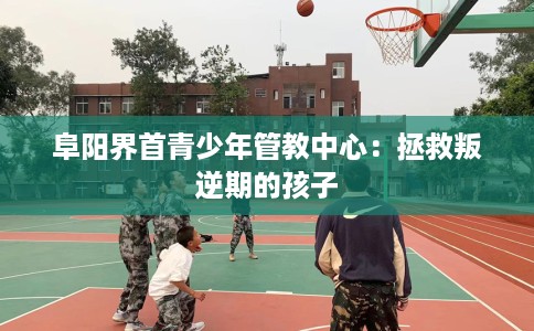 阜阳界首青少年管教中心：拯救叛逆期的孩子