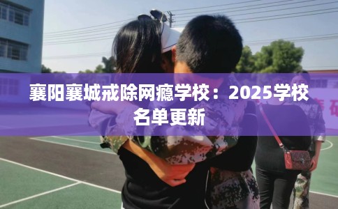襄阳襄城戒除网瘾学校：2025学校名单更新