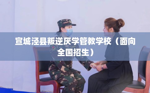 宣城泾县叛逆厌学管教学校（面向全国招生）