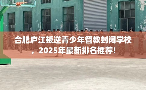 合肥庐江叛逆青少年管教封闭学校，2025年最新排名推荐!