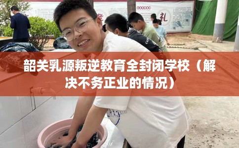 韶关乳源叛逆教育全封闭学校（解决不务正业的情况）